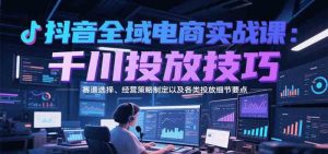 抖音全域电商实战,千川投放技巧,赛道选择、经营策略制定以及各类投放细节要点-比杰副业资源站