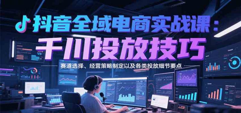 抖音全域电商实战,千川投放技巧,赛道选择、经营策略制定以及各类投放细节要点